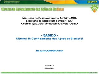 Ministério do Desenvolvimento Agrário – MDA
       Secretaria de Agricultura Familiar – SAF
   Coordenação Geral de Biocombustíveis -CGBIO



                  - SABIDO -
Sistema de Gerenciamento das Ações de Biodiesel



              Módulo/COOPERATIVA




                     BRASÍLIA – DF
                    - Março de 2013 -
 