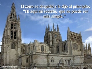 Catedral de Burgos El zorro se despidió y le dijo al principito: “ He aquí mi secreto,  que no puede ser más simple.”  