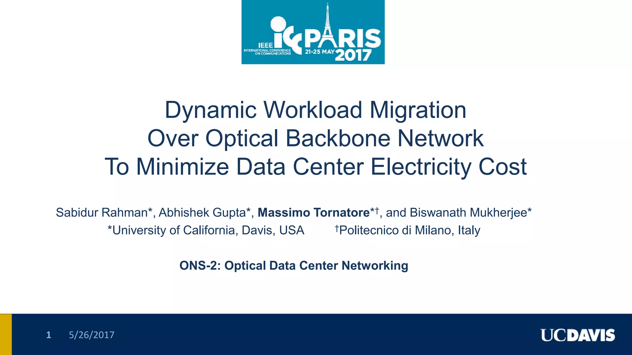 Dynamic Workload Migration
Over Optical Backbone Network
To Minimize Data Center Electricity Cost
Sabidur Rahman*, Abhishek Gupta*, Massimo Tornatore*†, and Biswanath Mukherjee*
*University of California, Davis, USA †Politecnico di Milano, Italy
ONS-2: Optical Data Center Networking
5/26/20171
 