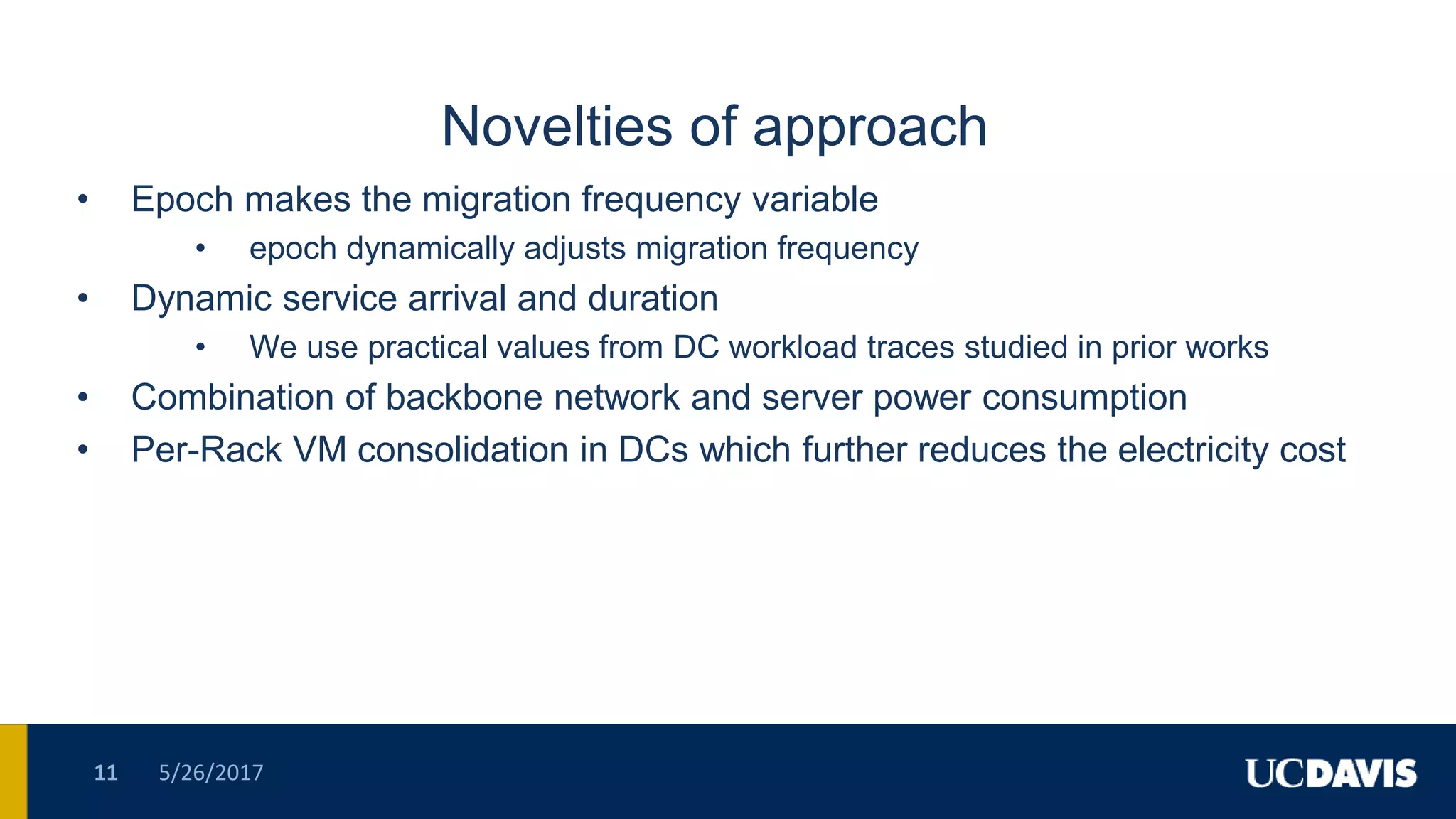 Novelties of approach
• Epoch makes the migration frequency variable
• epoch dynamically adjusts migration frequency
• Dynamic service arrival and duration
• We use practical values from DC workload traces studied in prior works
• Combination of backbone network and server power consumption
• Per-Rack VM consolidation in DCs which further reduces the electricity cost
5/26/201711
 