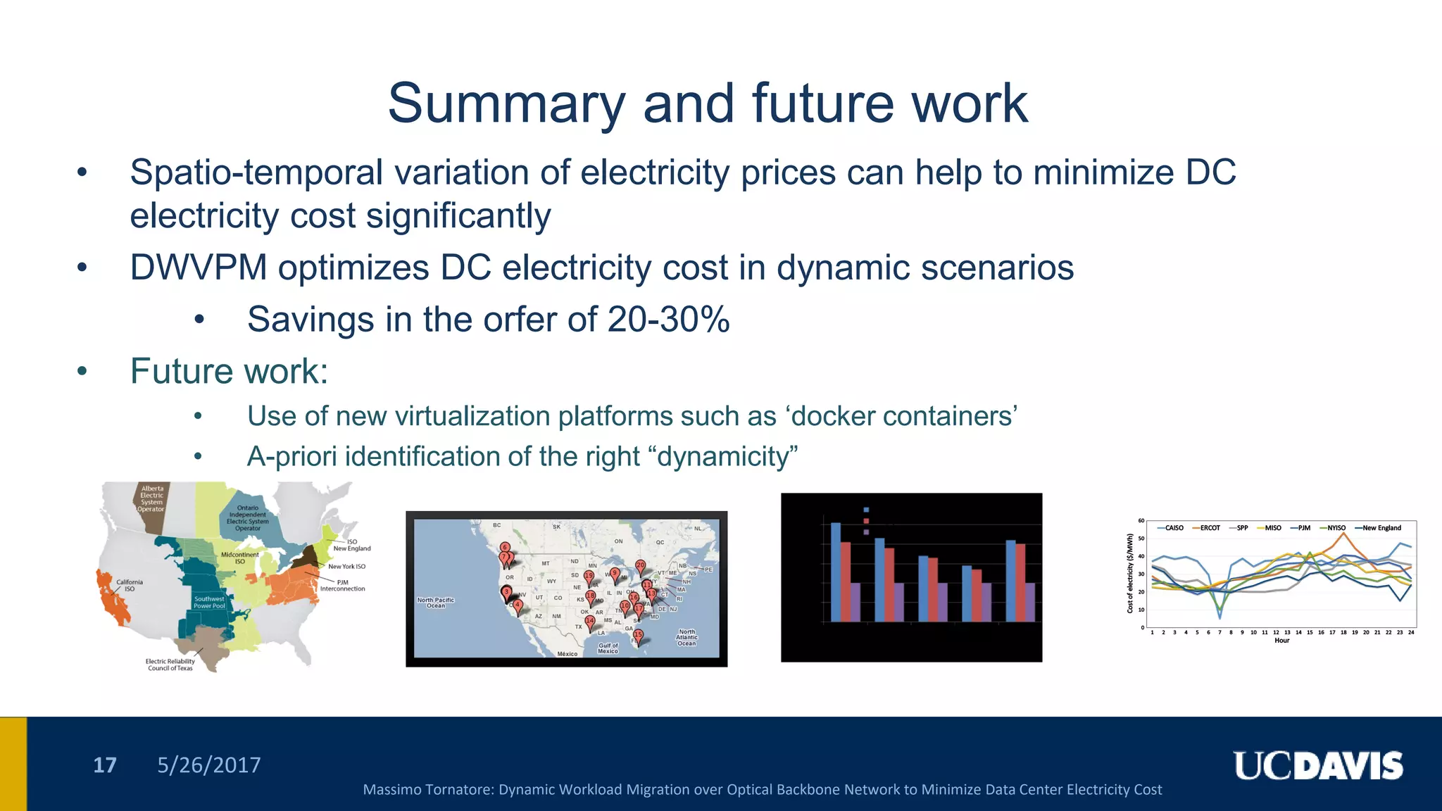 Summary and future work
• Spatio-temporal variation of electricity prices can help to minimize DC
electricity cost significantly
• DWVPM optimizes DC electricity cost in dynamic scenarios
• Savings in the orfer of 20-30%
• Future work:
• Use of new virtualization platforms such as „docker containers‟
• A-priori identification of the right “dynamicity”
5/26/201717
Massimo Tornatore: Dynamic Workload Migration over Optical Backbone Network to Minimize Data Center Electricity Cost
 
