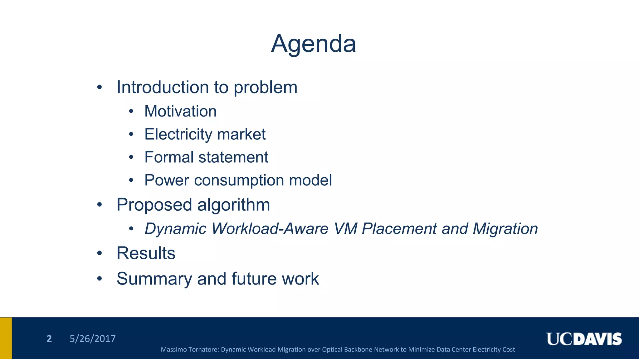Agenda
• Introduction to problem
• Motivation
• Electricity market
• Formal statement
• Power consumption model
• Proposed algorithm
• Dynamic Workload-Aware VM Placement and Migration
• Results
• Summary and future work
5/26/20172
Massimo Tornatore: Dynamic Workload Migration over Optical Backbone Network to Minimize Data Center Electricity Cost
 