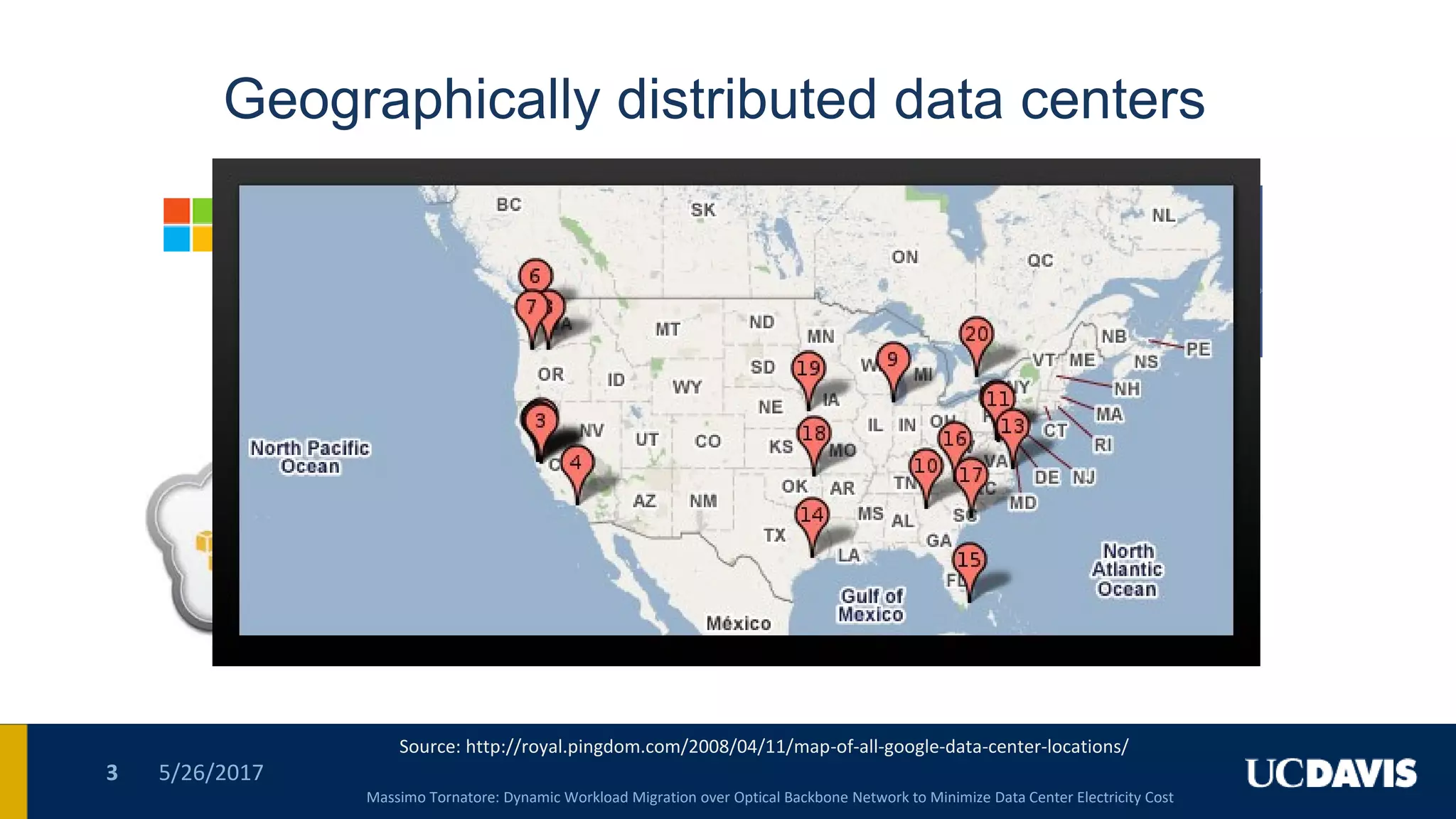 5/26/20173
Geographically distributed data centers
Massimo Tornatore: Dynamic Workload Migration over Optical Backbone Network to Minimize Data Center Electricity Cost
Source: http://royal.pingdom.com/2008/04/11/map-of-all-google-data-center-locations/
 