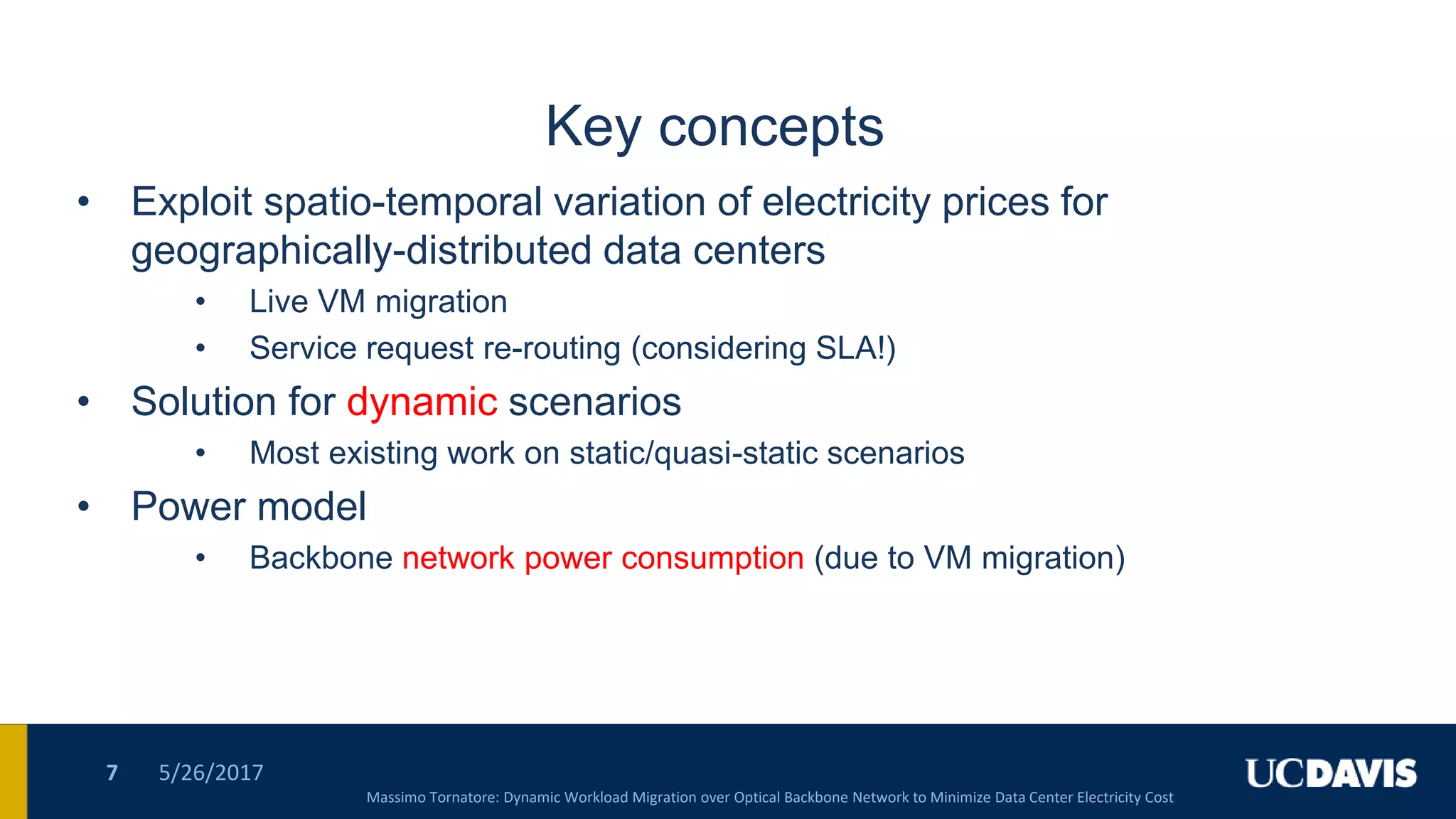 Key concepts
• Exploit spatio-temporal variation of electricity prices for
geographically-distributed data centers
• Live VM migration
• Service request re-routing (considering SLA!)
• Solution for dynamic scenarios
• Most existing work on static/quasi-static scenarios
• Power model
• Backbone network power consumption (due to VM migration)
5/26/20177
Massimo Tornatore: Dynamic Workload Migration over Optical Backbone Network to Minimize Data Center Electricity Cost
 