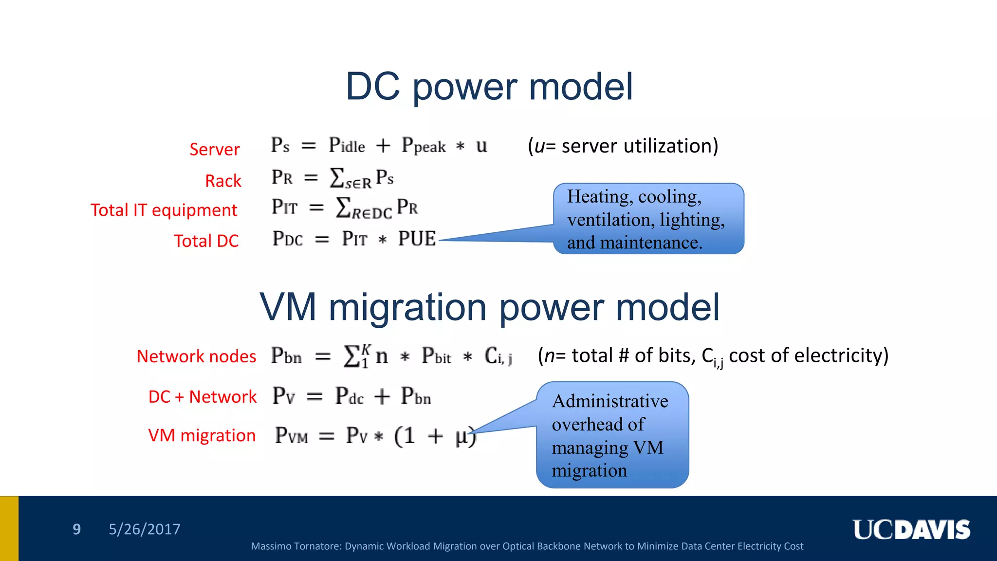DC power model
5/26/20179
Server
Rack
Total IT equipment
Total DC
VM migration power model
Network nodes
DC + Network
VM migration
Heating, cooling,
ventilation, lighting,
and maintenance.
Heating, cooling,
ventilation, lighting,
and maintenance.
Administrative
overhead of
managing VM
migration
Administrative
overhead of
managing VM
migration
Massimo Tornatore: Dynamic Workload Migration over Optical Backbone Network to Minimize Data Center Electricity Cost
(u= server utilization)
(n= total # of bits, Ci,j cost of electricity)
 