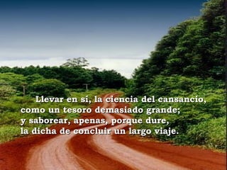 Llevar en sí, la ciencia del cansancio,
como un tesoro demasiado grande;
y saborear, apenas, porque dure,
la dicha de concluir un largo viaje.
 