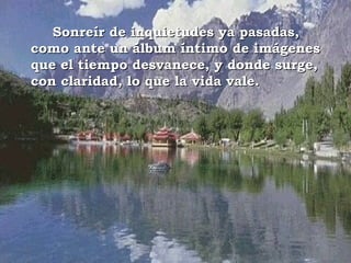 Sonreír de inquietudes ya pasadas,
como ante un álbum íntimo de imágenes
que el tiempo desvanece, y donde surge,
con claridad, lo que la vida vale.
 