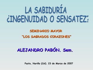 LA SABIDURÍA ¿INGENUIDAD O SENSATEZ? SEMINARIO MAYOR “ LOS SAGRADOS CORAZONES” ALEJANDRO PABÓN. Sem. Pasto, Nariño (Col). 23 de Marzo de 2007 