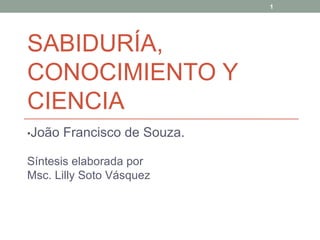 SABIDURÍA, CONOCIMIENTO Y CIENCIA • João Francisco de Souza. Síntesis elaborada por Msc. Lilly Soto Vásquez  