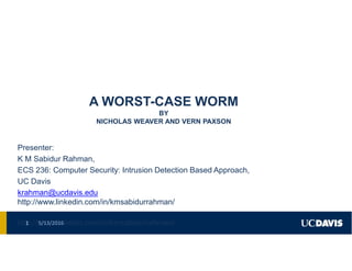 A WORST-CASE WORM
BY
NICHOLAS WEAVER AND VERN PAXSON
Presenter:
K M Sabidur Rahman,
ECS 236: Computer Security: Intrusion Detection Based Approach,
UC Davis
krahman@ucdavis.edu
http://www.linkedin.com/in/kmsabidurrahman/
http://www.linkedin.com/in/kmsabidurrahman/5/13/20161
 