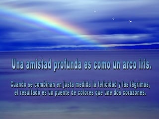 Una amistad profunda es como un arco iris.  Cuando se combinan en justa medida la felicidad y las lágrimas,  el resultado es un puente de colores que une dos corazones. 