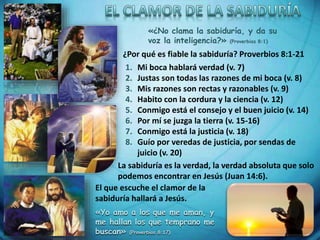 ¿Por qué es fiable la sabiduría? Proverbios 8:1-21
1. Mi boca hablará verdad (v. 7)
2. Justas son todas las razones de mi boca (v. 8)
3. Mis razones son rectas y razonables (v. 9)
4. Habito con la cordura y la ciencia (v. 12)
5. Conmigo está el consejo y el buen juicio (v. 14)
6. Por mí se juzga la tierra (v. 15-16)
7. Conmigo está la justicia (v. 18)
8. Guío por veredas de justicia, por sendas de
juicio (v. 20)
La sabiduría es la verdad, la verdad absoluta que solo
podemos encontrar en Jesús (Juan 14:6).
«Yo amo a los que me aman, y
me hallan los que temprano me
buscan» (Proverbios 8:17)
«¿No clama la sabiduría, y da su
voz la inteligencia?» (Proverbios 8:1)
El que escuche el clamor de la
sabiduría hallará a Jesús.
 