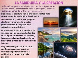 «Jehová me poseía en el principio, ya de antiguo, antes
de sus obras. Eternamente tuve el principado, desde el
principio, antes de la tierra» (Proverbios 8:22-23)
Con la sabiduría, Padre, Hijo y Espíritu
diseñaron y crearon este mundo;
porque la sabiduría es parte de la
naturaleza misma de Dios.
En Proverbios 8:22-29, la sabiduría se
relaciona con los abismos, las fuentes
de las aguas, los montes, los collados,
los campos, el polvo, los cielos, la faz
del abismo, el mar, los fundamentos de
la tierra.
Al igual que ninguna de estas cosas
puede ser creada por nosotros,
nosotros no podemos obtener la
sabiduría si no nos es otorgada
por Dios.
Dios poseía la sabiduría «en el principio», «antes de la
tierra»; antes del «principio» de Génesis 1:1.
 