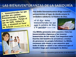 Esta doble bienaventuranza dirige nuestros
pensamientos al lugar de donde emana la
verdadera sabiduría: la Palabra de Dios.
«Y él dijo: Antes
bienaventurados los que
oyen la palabra de Dios,
y la guardan» (Lucas 11:28)
«La Biblia presenta ante nuestra vista las
inescrutables riquezas y los tesoros
inmortales de los cielos. Los impulsos más
fuertes del hombre lo arrastran a tratar
de procurar su propia felicidad. La Biblia
reconoce este deseo y nos muestra que
todo el cielo se unirá a los esfuerzos que el
hombre haga por conseguir la dicha»
E.G.W. (La maravillosa gracia de Dios, 21 de diciembre)
 