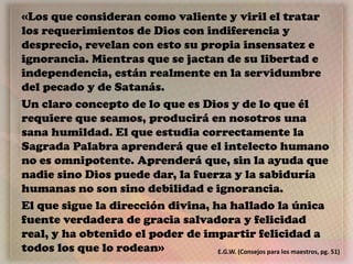 «Los que consideran como valiente y viril el tratar
los requerimientos de Dios con indiferencia y
desprecio, revelan con esto su propia insensatez e
ignorancia. Mientras que se jactan de su libertad e
independencia, están realmente en la servidumbre
del pecado y de Satanás.
Un claro concepto de lo que es Dios y de lo que él
requiere que seamos, producirá en nosotros una
sana humildad. El que estudia correctamente la
Sagrada Palabra aprenderá que el intelecto humano
no es omnipotente. Aprenderá que, sin la ayuda que
nadie sino Dios puede dar, la fuerza y la sabiduría
humanas no son sino debilidad e ignorancia.
El que sigue la dirección divina, ha hallado la única
fuente verdadera de gracia salvadora y felicidad
real, y ha obtenido el poder de impartir felicidad a
todos los que lo rodean» E.G.W. (Consejos para los maestros, pg. 51)
 