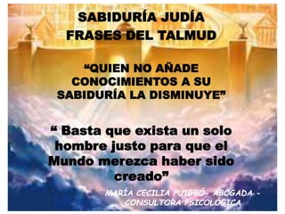 SABIDURÍA JUDÍA
FRASES DEL TALMUD
“QUIEN NO AÑADE
CONOCIMIENTOS A SU
SABIDURÍA LA DISMINUYE”
“ Basta que exista un solo
hombre justo para que el
Mundo merezca haber sido
creado”
MARÍA CECILIA PUIGBÓ- ABOGADA -
CONSULTORA PSICOLÓGICA