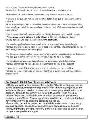 8
Al que hace planes malvados lo llamarán intrigante.
9
Las intrigas del necio son pecado, y todos aborrecen a los insolentes.
10
Si en el día de la aflicción te desanimas, muy limitada es tu fortaleza.
11
Rescata a los que van rumbo a la muerte; detén a los que a tumbos avanzan al
suplicio.
12
Pues aunque digas, «Yo no lo sabía», ¿no habrá de darse cuenta el que pesa los
corazones? ¿No habrá de saberlo el que vigila tu vida? ¡Él le paga a cada uno según
sus acciones!
13
Come la miel, hijo mío, que es deliciosa; dulce al paladar es la miel del panal.
14
Así de dulce sea la sabiduría a tu alma; si das con ella, tendrás buen
futuro; tendrás una esperanza que no será destruida.
15
No aceches cual malvado la casa del justo, ni arrases el lugar donde habita;
16
porque siete veces podrá caer el justo, pero otras tantas se levantará; los malvados,
en cambio, se hundirán en la desgracia.
17
No te alegres cuando caiga tu enemigo, ni se regocije tu corazón ante su desgracia,
18
no sea que el SEÑOR lo vea y no lo apruebe, y aparte de él su enojo.
19
No te alteres por causa de los malvados, ni sientas envidia de los impíos,
20
porque el malvado no tiene porvenir; ¡la lámpara del impío se apagará!
21
Hijo mío, teme al SEÑOR y honra al rey, y no te juntes con los rebeldes,
22
porque de los dos recibirás un castigo repentino ¡y quién sabe qué calamidades
puedan venir!
Santiago 3:13-18 Dos clases de sabiduría
13 ¿Quién es sabio y entendido entre ustedes? Que lo demuestre con su
buena conducta, mediante obras hechas con la humildad que le da su
sabiduría.14 Pero si ustedes tienen envidias amargas y rivalidades en el
corazón, dejen de presumir y de faltar a la verdad. 15 Ésa no es la
sabiduría que desciende del cielo, sino que es terrenal, puramente
humana y diabólica. 16 Porque donde hay envidias y rivalidades, también
hay confusión y toda clase de acciones malvadas.
17 En cambio, la sabiduría que desciende del cielo es ante todo pura, y
además pacífica, bondadosa, dócil, llena de compasión y de buenos
frutos, imparcial y sincera. 18 En fin, el fruto de la justicia se siembra en
paz para los que hacen la paz.
Santiago 4:2
 