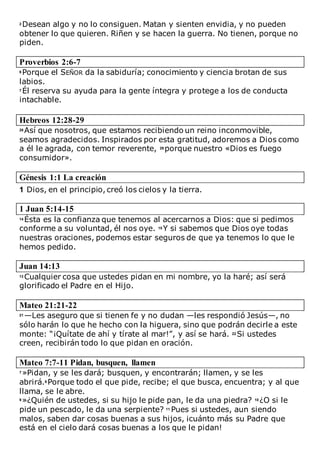 2 Desean algo y no lo consiguen. Matan y sienten envidia, y no pueden
obtener lo que quieren. Riñen y se hacen la guerra. No tienen, porque no
piden.
Proverbios 2:6-7
6 Porque el SEÑOR da la sabiduría; conocimiento y ciencia brotan de sus
labios.
7 Él reserva su ayuda para la gente íntegra y protege a los de conducta
intachable.
Hebreos 12:28-29
28 Así que nosotros, que estamos recibiendo un reino inconmovible,
seamos agradecidos. Inspirados por esta gratitud, adoremos a Dios como
a él le agrada, con temor reverente, 29 porque nuestro «Dios es fuego
consumidor».
Génesis 1:1 La creación
1 Dios, en el principio, creó los cielos y la tierra.
1 Juan 5:14-15
14 Ésta es la confianza que tenemos al acercarnos a Dios: que si pedimos
conforme a su voluntad, él nos oye. 15 Y si sabemos que Dios oye todas
nuestras oraciones, podemos estar seguros de que ya tenemos lo que le
hemos pedido.
Juan 14:13
13 Cualquier cosa que ustedes pidan en mi nombre, yo la haré; así será
glorificado el Padre en el Hijo.
Mateo 21:21-22
21 —Les aseguro que si tienen fe y no dudan —les respondió Jesús—, no
sólo harán lo que he hecho con la higuera, sino que podrán decirle a este
monte: “¡Quítate de ahí y tírate al mar!”, y así se hará. 22 Si ustedes
creen, recibirán todo lo que pidan en oración.
Mateo 7:7-11 Pidan, busquen, llamen
7 »Pidan, y se les dará; busquen, y encontrarán; llamen, y se les
abrirá.8 Porque todo el que pide, recibe; el que busca, encuentra; y al que
llama, se le abre.
9 »¿Quién de ustedes, si su hijo le pide pan, le da una piedra? 10 ¿O si le
pide un pescado, le da una serpiente? 11 Pues si ustedes, aun siendo
malos, saben dar cosas buenas a sus hijos, ¡cuánto más su Padre que
está en el cielo dará cosas buenas a los que le pidan!
 