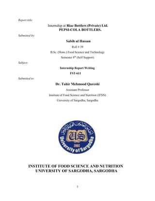 1
Report title:
Internship at Riaz Bottlers (Private) Ltd.
PEPSI-COLA BOTTLERS.
Submitted by:
Sabih ul Hassan
Roll # 39
B.Sc. (Hons.) Food Science and Technology
Semester 8th
(Self Support)
Subject:
Internship Report Writing
FST-611
Submitted to:
Dr. Tahir Mehmood Qureshi
Assistant Professor
Institute of Food Science and Nutrition (IFSN)
University of Sargodha, Sargodha
INSTITUTE OF FOOD SCIENCE AND NUTRITION
UNIVERSITY OF SARGODHA, SARGODHA
 