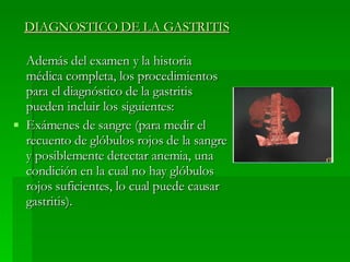 DIAGNOSTICO DE LA GASTRITIS Además del examen y la historia médica completa, los procedimientos para el diagnóstico de la gastritis pueden incluir los siguientes: Exámenes de sangre (para medir el recuento de glóbulos rojos de la sangre y posiblemente detectar anemia, una condición en la cual no hay glóbulos rojos suficientes, lo cual puede causar gastritis).  