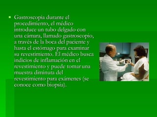 Gastroscopia durante el procedimiento, el médico introduce un tubo delgado con una cámara, llamado gastroscopio, a través de la boca del paciente y hasta el estómago para examinar su revestimiento. El médico busca indicios de inflamación en el revestimiento y puede tomar una muestra diminuta del revestimiento para exámenes (se conoce como biopsia). 