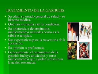 Su edad, su estado general de salud y su historia médica.  Qué tan avanzada está la condición.  Su tolerancia a determinados medicamentos naturales como es la sábila o terapias.  Sus expectativas para la trayectoria de la condición.  Su opinión o preferencia.  Generalmente, el tratamiento de la gastritis incluye antiácidos y otros medicamentos que ayudan a disminuir la acidez estomacal. TRATAMIENTO DE LA GASTRITIS 