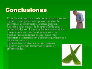 Conclusiones Entre las enfermedades más comunes, del sistema digestivo, que padecen las personas están, la gastritis, el estreñimiento, la úlcera péptica.  Las principales causas de la aparición de estas enfermedades son los malos hábitos alimenticios, tomar alimentos muy condimentados y con muchas grasas; también es una  causa muy importante la masticación deficiente que hace que iniciemos una mala  digestión lo cual afecta a nuestro sistema digestivo causando trastornos pasajeros y enfermedades.  