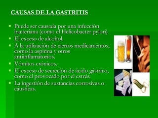 Puede ser causada por una infección bacteriana (como el Helicobacter pylori)  El exceso de alcohol.  A la utilización de ciertos medicamentos, como la aspirina y otros antiinflamatorios.  Vómitos crónicos.  El exceso de secreción de ácido gástrico, como el provocado por el estrés.  La ingestión de sustancias corrosivas o cáusticas.  CAUSAS DE LA GASTRITIS 