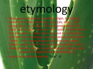 etymology
• Aloe: generic name of uncertain origin. It could be
derived from the Greek άλς, άλός (als, alós), "salt" -
giving άλόη, ης, ή (aloe, OES) designating both the
plant and its juice - because of its taste, reminiscent of
the sea water 1 . From there he went to Latin aloe, is
with the same meaning, and, figuratively, also meant
"bitter". It has been proposed also an Arab origin,
alloeh, which means "shining bitter substance" but is
more probably due to complex through Hebrew: ahal
( frequently cited biblical texts February 3.
• vera: Latin epithet meaning "true" .4
 