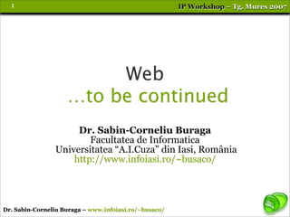 1                                                    IP Workshop – Tg. Mures 2007




                         Web
                    …to be continued
                     Dr. Sabin-Corneliu Buraga
                        Facultatea de Informatica
                Universitatea “A.I.Cuza” din Iasi, România
                    http://www.infoiasi.ro/~busaco/




Dr. Sabin-Corneliu Buraga – www.infoiasi.ro/~busaco/