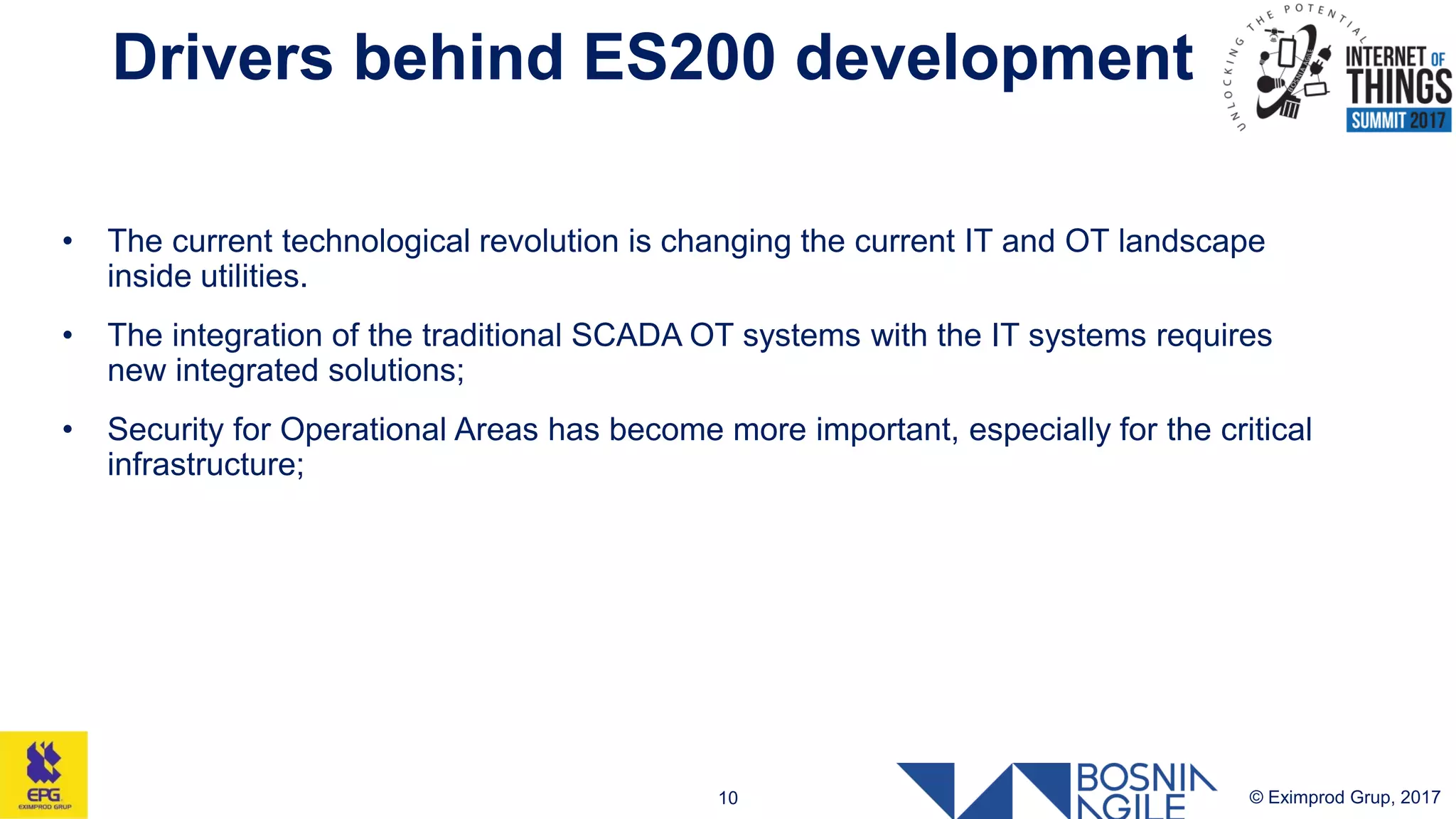 Drivers behind ES200 development
© Eximprod Grup, 201710
• The current technological revolution is changing the current IT and OT landscape
inside utilities.
• The integration of the traditional SCADA OT systems with the IT systems requires
new integrated solutions;
• Security for Operational Areas has become more important, especially for the critical
infrastructure;
 