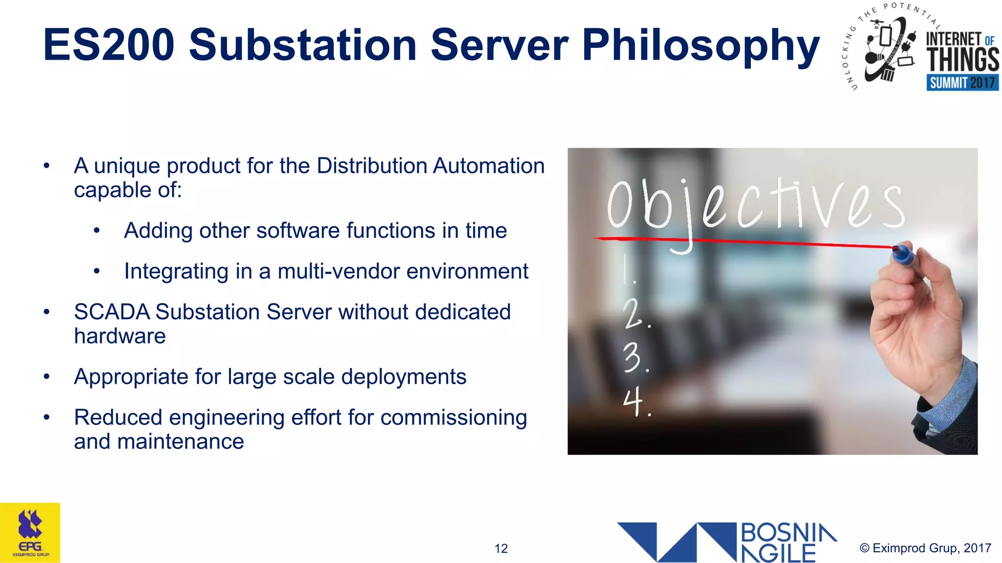 ES200 Substation Server Philosophy
© Eximprod Grup, 201712
• A unique product for the Distribution Automation
capable of:
• Adding other software functions in time
• Integrating in a multi-vendor environment
• SCADA Substation Server without dedicated
hardware
• Appropriate for large scale deployments
• Reduced engineering effort for commissioning
and maintenance
 