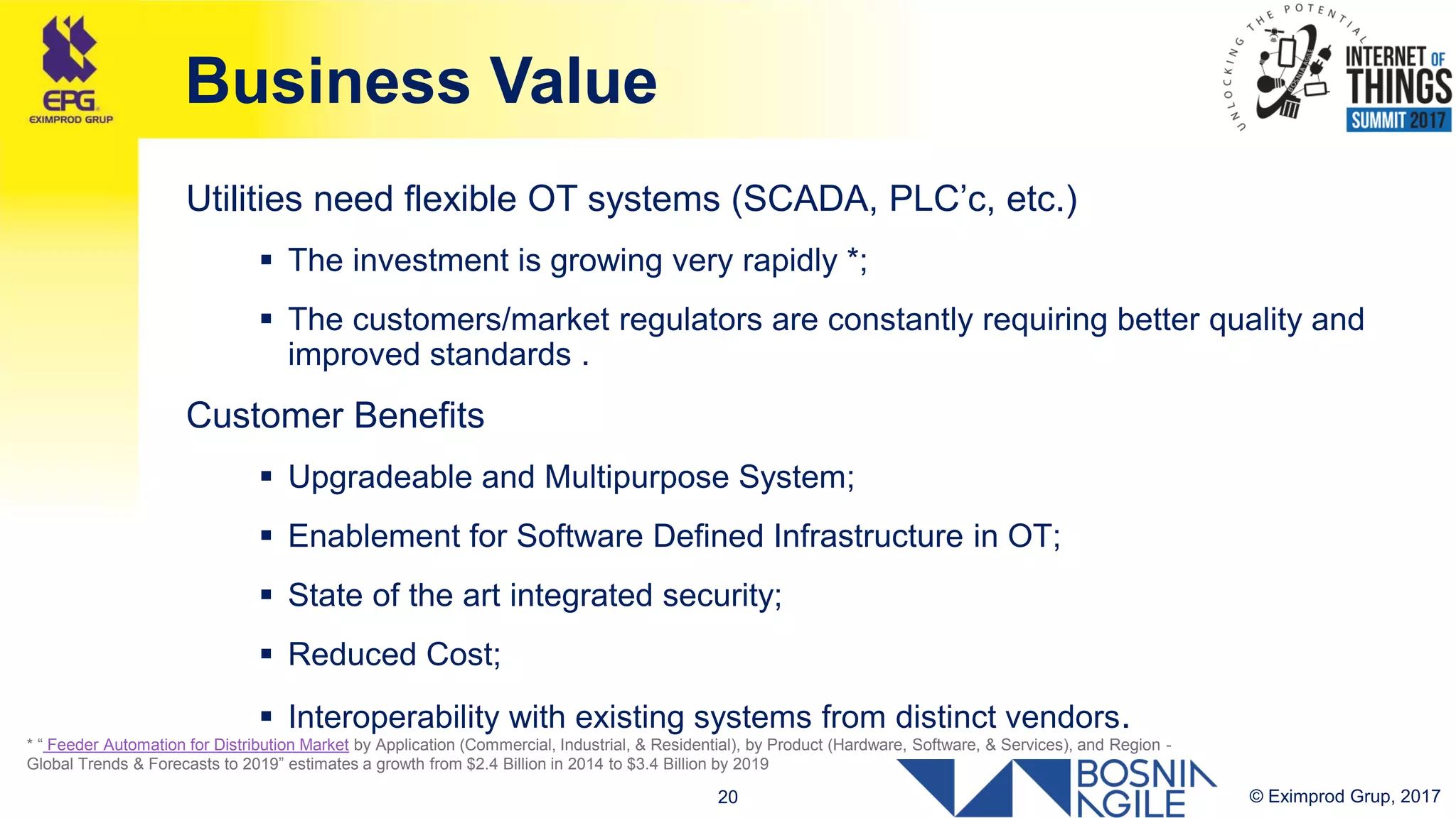 © Eximprod Grup, 201720
Business Value
Utilities need flexible OT systems (SCADA, PLC’c, etc.)
 The investment is growing very rapidly *;
 The customers/market regulators are constantly requiring better quality and
improved standards .
Customer Benefits
 Upgradeable and Multipurpose System;
 Enablement for Software Defined Infrastructure in OT;
 State of the art integrated security;
 Reduced Cost;
 Interoperability with existing systems from distinct vendors.
* “ Feeder Automation for Distribution Market by Application (Commercial, Industrial, & Residential), by Product (Hardware, Software, & Services), and Region -
Global Trends & Forecasts to 2019” estimates a growth from $2.4 Billion in 2014 to $3.4 Billion by 2019
 