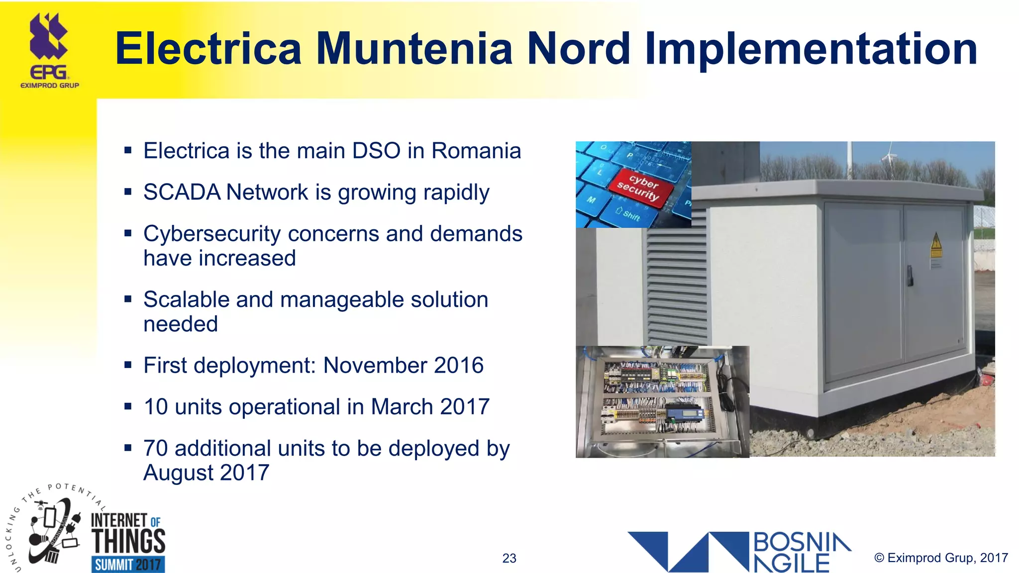 © Eximprod Grup, 201723
Electrica Muntenia Nord Implementation
 Electrica is the main DSO in Romania
 SCADA Network is growing rapidly
 Cybersecurity concerns and demands
have increased
 Scalable and manageable solution
needed
 First deployment: November 2016
 10 units operational in March 2017
 70 additional units to be deployed by
August 2017
 