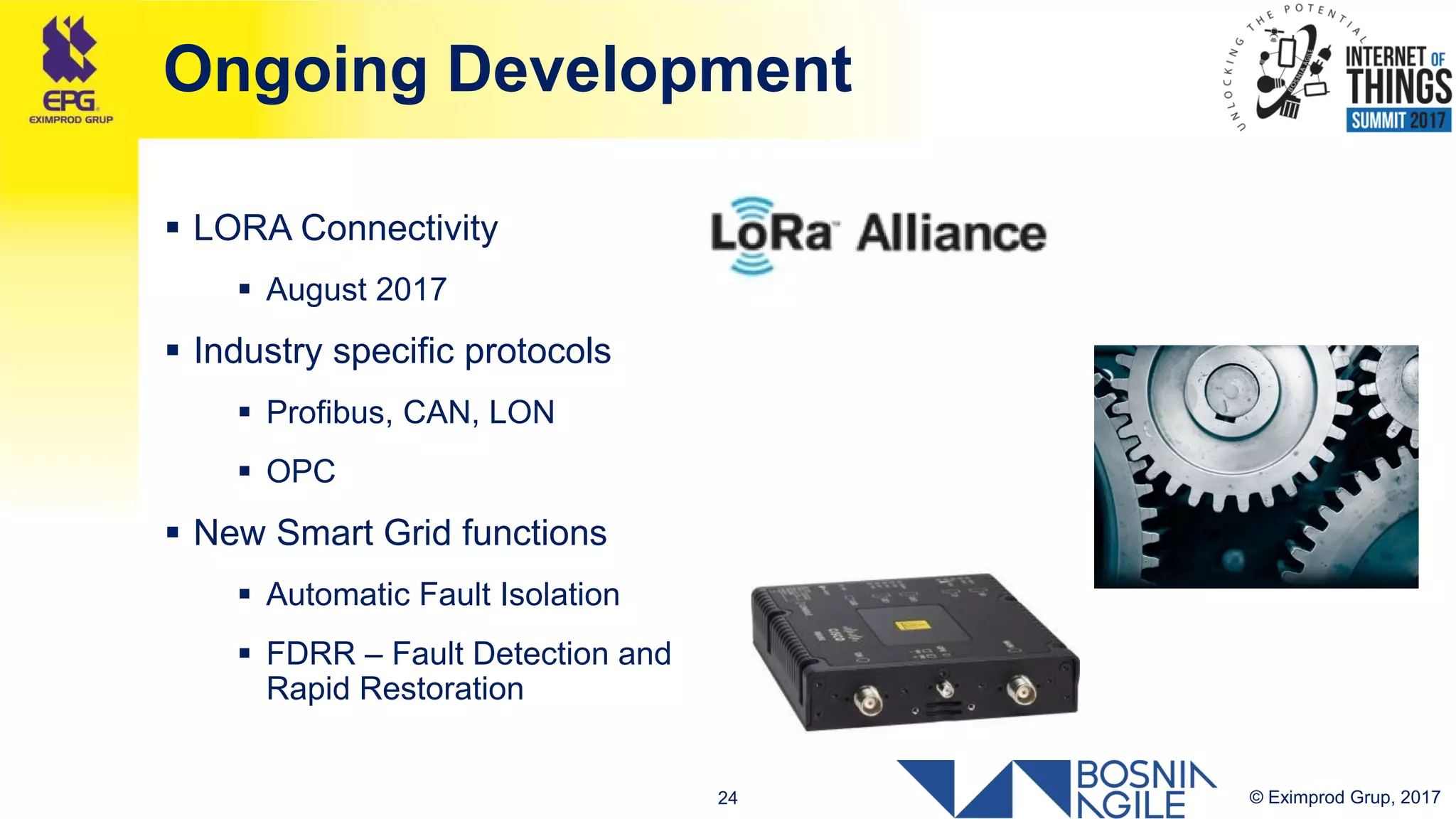 © Eximprod Grup, 201724
Ongoing Development
 LORA Connectivity
 August 2017
 Industry specific protocols
 Profibus, CAN, LON
 OPC
 New Smart Grid functions
 Automatic Fault Isolation
 FDRR – Fault Detection and
Rapid Restoration
 