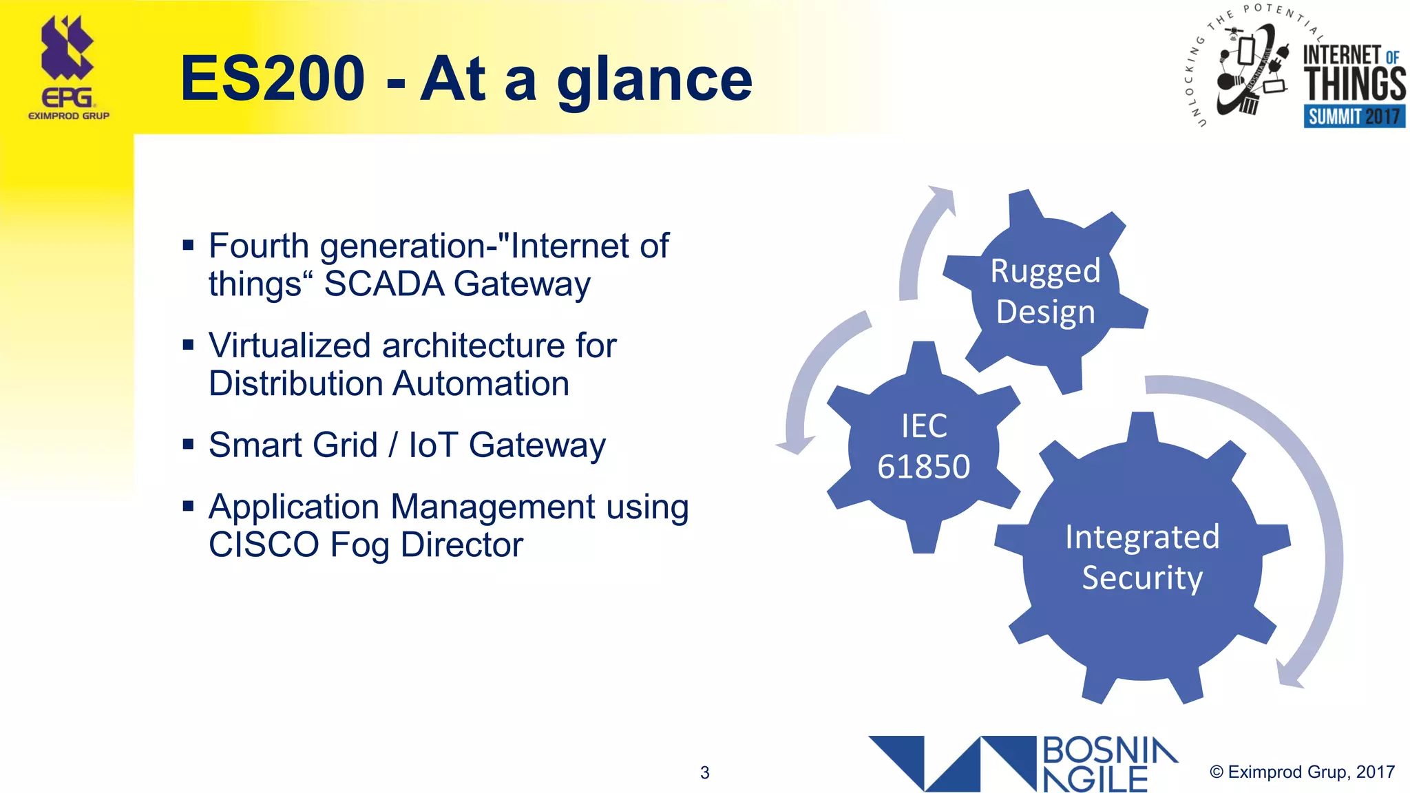 © Eximprod Grup, 20173
ES200 - At a glance
 Fourth generation-"Internet of
things“ SCADA Gateway
 Virtualized architecture for
Distribution Automation
 Smart Grid / IoT Gateway
 Application Management using
CISCO Fog Director Integrated
Security
IEC
61850
Rugged
Design
 