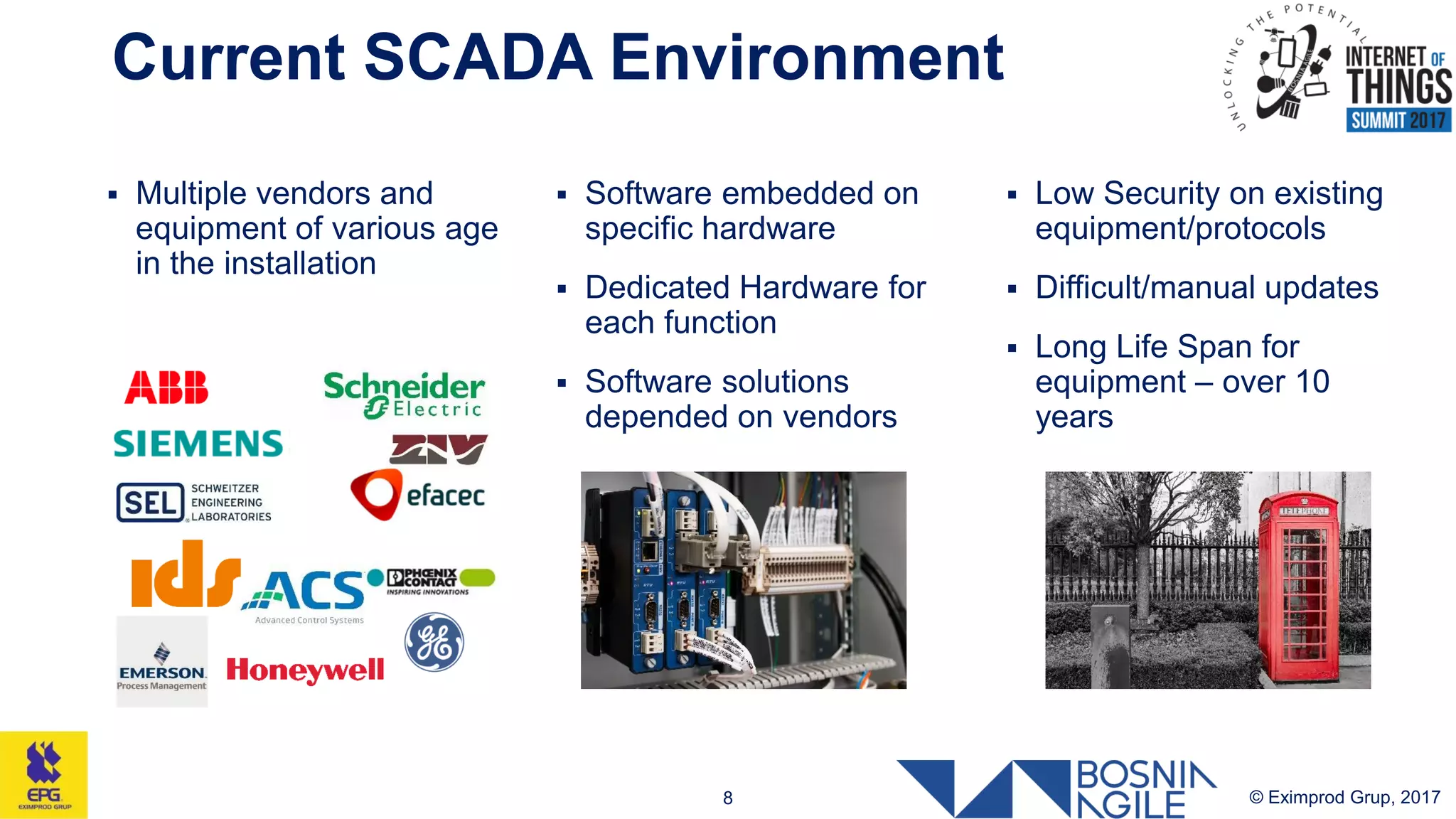Current SCADA Environment
© Eximprod Grup, 20178
 Multiple vendors and
equipment of various age
in the installation
 Software embedded on
specific hardware
 Dedicated Hardware for
each function
 Software solutions
depended on vendors
 Low Security on existing
equipment/protocols
 Difficult/manual updates
 Long Life Span for
equipment – over 10
years
 