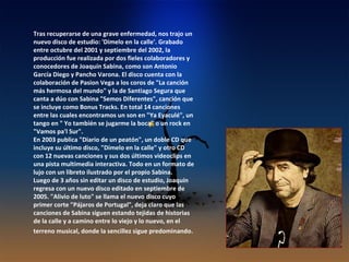 Tras recuperarse de una grave enfermedad, nos trajo un nuevo disco de estudio: 'Dimelo en la calle'. Grabado entre octubre del 2001 y septiembre del 2002, la producción fue realizada por dos fieles colaboradores y conocedores de Joaquín Sabina, como son Antonio García Diego y Pancho Varona. El disco cuenta con la colaboración de Pasion Vega a los coros de "La canción más hermosa del mundo" y la de Santiago Segura que canta a dúo con Sabina "Semos Diferentes", canción que se incluye como Bonus Tracks. En total 14 canciones entre las cuales encontramos un son en "Ya Eyaculé", un tango en " Yo también se jugarme la boca" o un rock en "Vamos pa'l Sur". En 2003 publica "Diario de un peatón", un doble CD que incluye su último disco, "Dímelo en la calle" y otro CD con 12 nuevas canciones y sus dos últimos videoclips en una pista multimedia interactiva. Todo en un formato de lujo con un libreto ilustrado por el propio Sabina. Luego de 3 años sin editar un disco de estudio, Joaquín regresa con un nuevo disco editado en septiembre de 2005. "Alivio de luto" se llama el nuevo disco cuyo primer corte "Pájaros de Portugal", deja claro que las canciones de Sabina siguen estando tejidas de historias de la calle y a camino entre lo viejo y lo nuevo, en el terreno musical, donde la sencillez sigue predominando . 