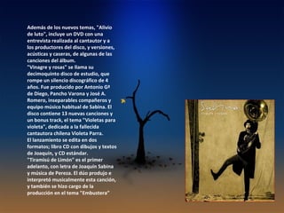 Además de los nuevos temas, "Alivio de luto", incluye un DVD con una entrevista realizada al cantautor y a los productores del disco, y versiones, acústicas y caseras, de algunas de las canciones del álbum.  "Vinagre y rosas" se llama su decimoquinto disco de estudio, que rompe un silencio discográfico de 4 años. Fue producido por Antonio Gª de Diego, Pancho Varona y José A. Romero, inseparables compañeros y equipo músico habitual de Sabina. El disco contiene 13 nuevas canciones y un bonus track, el tema "Violetas para violeta", dedicada a la fallecida cantautora chilena Violeta Parra. El lanzamiento se edita en dos formatos; libro CD con dibujos y textos de Joaquín, y CD estándar. "Tiramisú de Limón" es el primer adelanto, con letra de Joaquín Sabina y música de Pereza. El dúo produjo e interpretó musicalmente esta canción, y también se hizo cargo de la producción en el tema "Embustera” 