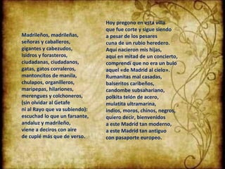 Madrileños, madrileñas, señoras y caballeros, gigantes y cabezudos, Isidros y forasteros, ciudadanas, ciudadanos, gatas, gatos corraleros, mantoncitos de manila, chulapos, organilleros, maripepas, hilariones, merengues y colchoneros, (sin olvidar al Getafe ni al Rayo que va subiendo): escuchad lo que un farsante, andaluz y madrileño, viene a deciros con aire de cuplé más que de verso. Hoy pregono en esta villa que fue corte y sigue siendo a pesar de los pesares cuna de un rubio heredero. Aquí nacieron mis hijas,  aquí en mitad de un concierto, comprendí que no era un bulo aquel «de Madrid al cielo». Rumanitas mal casadas, balseritos caribeños, candombe subsahariano, polkita telón de acero, mulatita ultramarina, indios, moros, chinos, negros, quiero decir, bienvenidos a este Madrid tan moderno, a este Madrid tan antiguo con pasaporte europeo. 
