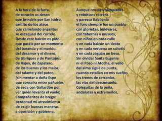 A la hora de la farra, de corazón os deseo que brindéis por San Isidro,  santito de los ateos que camelando angelitos se escaqueó del currelo. Desde este balcón os pido que paséis por un momento del baranda y el marido, del desamor y el dinero, de Ubriques y de Pantojos, de Rajoy, de Zapatero, de los buenos y los malos, del talante y del pateo,  (sin mentar a doña Espe que conspira entre pañuelos de seda con Gallardón por ver quién levanta el vuelo). Compañeritos de brega: perdonad mi atrevimiento de exigir buenas maneras a oposición y gobierno. Aunque nos den olimpíadas y robóticos recreos y parezca Babilonia el foro siempre fue un pueblo con glorietas, bulevares, con tabernas y museos, con niños en cada calle y en cada balcón un tiesto y en cada verbena un schotis y en cada zaguán un beso. Sin olvidar Santa Eugenia ni el Pozo ni Atocha, el vello del alma sigue de punta, cuando estallan en mis sueños los trenes de cercanías, las vías del desconsuelo. Coleguitas de la peña, andaluces y extremeños, 