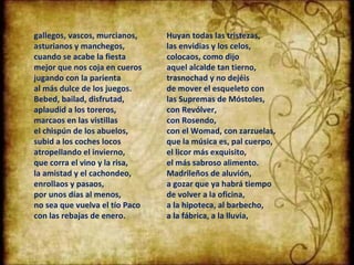 gallegos, vascos, murcianos, asturianos y manchegos, cuando se acabe la fiesta mejor que nos coja en cueros jugando con la parienta al más dulce de los juegos. Bebed, bailad, disfrutad, aplaudid a los toreros, marcaos en las vistillas el chispún de los abuelos, subid a los coches locos atropellando el invierno, que corra el vino y la risa, la amistad y el cachondeo, enrollaos y pasaos, por unos días al menos, no sea que vuelva el tío Paco con las rebajas de enero. Huyan todas las tristezas, las envidias y los celos, colocaos, como dijo aquel alcalde tan tierno, trasnochad y no dejéis de mover el esqueleto con las Supremas de Móstoles, con Revólver, con Rosendo, con el Womad, con zarzuelas, que la música es, pal cuerpo, el licor más exquisito, el más sabroso alimento. Madrileños de aluvión, a gozar que ya habrá tiempo de volver a la oficina, a la hipoteca, al barbecho, a la fábrica, a la lluvia, 