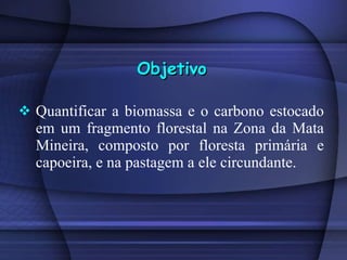 Quantificar a biomassa e o carbono estocado em um fragmento florestal na Zona da Mata Mineira, composto por floresta primária e capoeira, e na pastagem a ele circundante.  Objetivo 