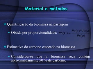 Material e métodos Quantificação da biomassa na pastagem Obtida por proporcionalidade:  Estimativa do carbono estocado na biomassa Considerou-se que a biomassa seca contém aproximadamente 50 % de carbono.  