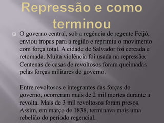    O governo central, sob a regência de regente Feijó,
    enviou tropas para a região e reprimiu o movimento
    com força total. A cidade de Salvador foi cercada e
    retomada. Muita violência foi usada na repressão.
    Centenas de casas de revoltosos foram queimadas
    pelas forças militares do governo.

    Entre revoltosos e integrantes das forças do
    governo, ocorreram mais de 2 mil mortes durante a
    revolta. Mais de 3 mil revoltosos foram presos.
    Assim, em março de 1838, terminava mais uma
    rebelião do período regencial.
 