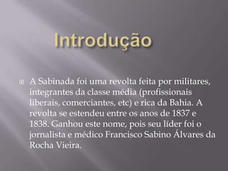    A Sabinada foi uma revolta feita por militares,
    integrantes da classe média (profissionais
    liberais, comerciantes, etc) e rica da Bahia. A
    revolta se estendeu entre os anos de 1837 e
    1838. Ganhou este nome, pois seu líder foi o
    jornalista e médico Francisco Sabino Álvares da
    Rocha Vieira.
 