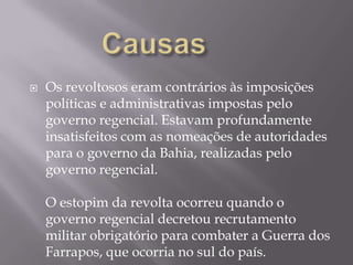    Os revoltosos eram contrários às imposições
    políticas e administrativas impostas pelo
    governo regencial. Estavam profundamente
    insatisfeitos com as nomeações de autoridades
    para o governo da Bahia, realizadas pelo
    governo regencial.

    O estopim da revolta ocorreu quando o
    governo regencial decretou recrutamento
    militar obrigatório para combater a Guerra dos
    Farrapos, que ocorria no sul do país.
 