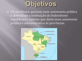    Os revoltosos queriam mais autonomia política
    e defendiam a instituição do federalismo
    republicano, sistema que daria mais autonomia
    política e administrativa às províncias.
 