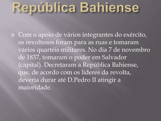    Com o apoio de vários integrantes do exército,
    os revoltosos foram para as ruas e tomaram
    vários quartéis militares. No dia 7 de novembro
    de 1837, tomaram o poder em Salvador
    (capital). Decretaram a República Bahiense,
    que, de acordo com os líderes da revolta,
    deveria durar até D.Pedro II atingir a
    maioridade.
 