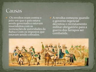  Os revoltos eram contra o
jeito em que o país estava
sendo governado e estavam
insatisfeitos com as
nomeações de autoridades da
Bahia e com os impostos que
estavam sendo cobrados.
 A revolta começou quando
o governo regencial
decretou o recrutamento
militar obrigatório para a
guerra dos farrapos ser
combatida.
 